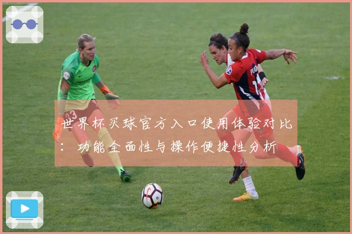 世界杯买球官方入口使用体验对比：功能全面性与操作便捷性分析